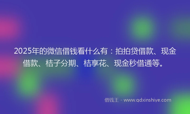 2025年的微信借钱看什么有：拍拍贷借款、现金借款、桔子分期、桔享花、现金秒借通等。