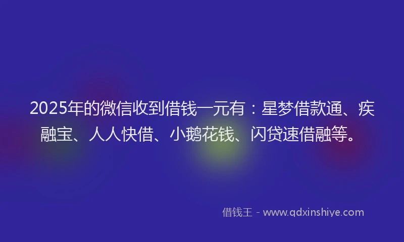 2025年的微信收到借钱一元有：星梦借款通、疾融宝、人人快借、小鹅花钱、闪贷速借融等。