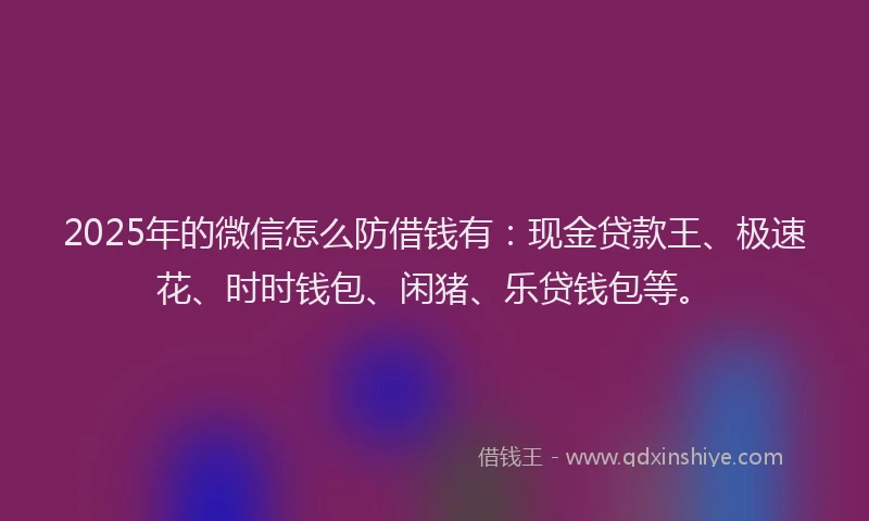2025年的微信怎么防借钱有：现金贷款王、极速花、时时钱包、闲猪、乐贷钱包等。
