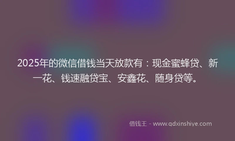 2025年的微信借钱当天放款有：现金蜜蜂贷、新一花、钱速融贷宝、安鑫花、随身贷等。