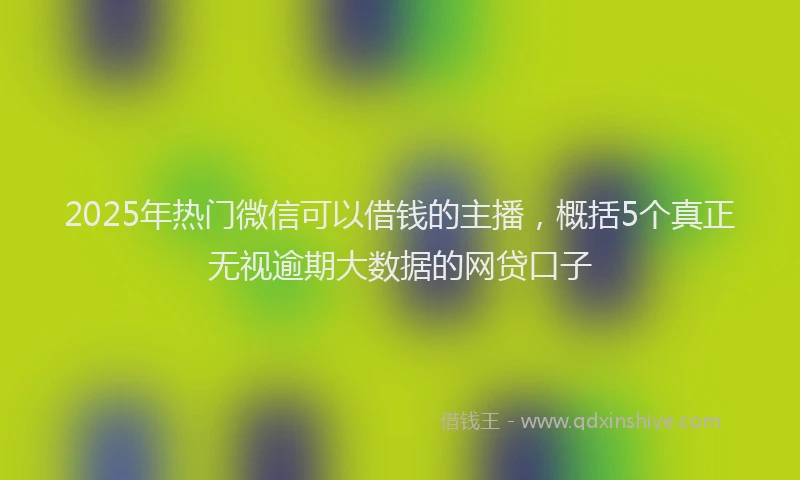 2025年热门微信可以借钱的主播，概括5个真正无视逾期大数据的网贷口子