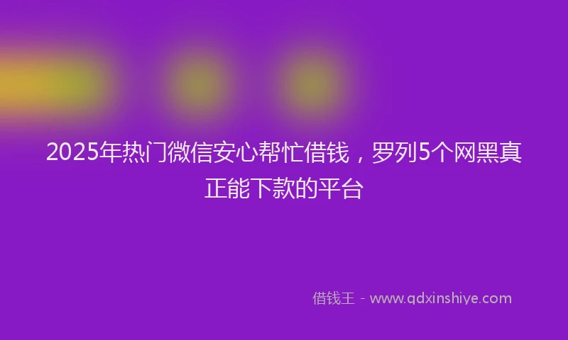 2025年热门微信安心帮忙借钱，罗列5个网黑真正能下款的平台