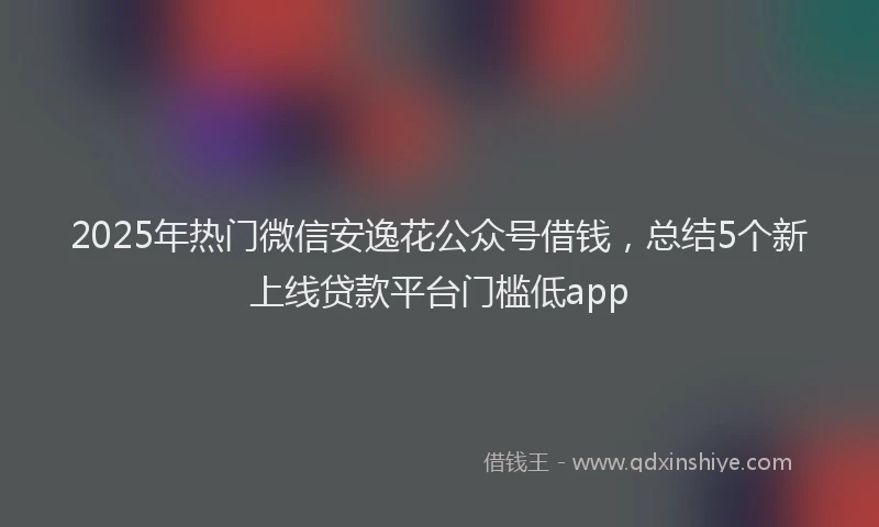 2025年热门微信安逸花公众号借钱，总结5个新上线贷款平台门槛低app