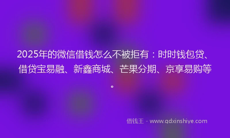 2025年的微信借钱怎么不被拒有：时时钱包贷、借贷宝易融、新鑫商城、芒果分期、京享易购等。