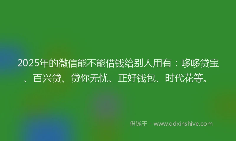 2025年的微信能不能借钱给别人用有：哆哆贷宝、百兴贷、贷你无忧、正好钱包、时代花等。