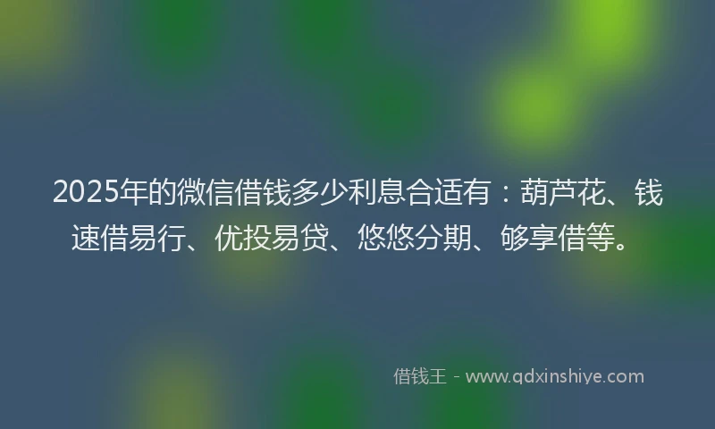 2025年的微信借钱多少利息合适有：葫芦花、钱速借易行、优投易贷、悠悠分期、够享借等。
