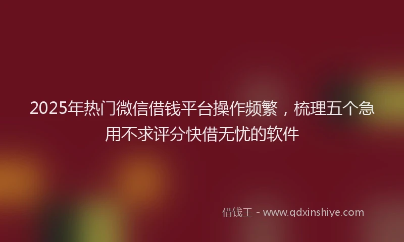 2025年热门微信借钱平台操作频繁，梳理五个急用不求评分快借无忧的软件