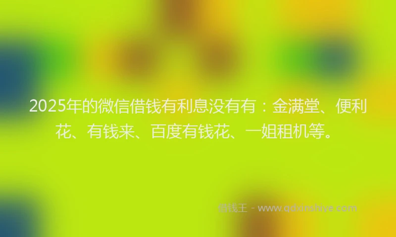 2025年的微信借钱有利息没有有：金满堂、便利花、有钱来、百度有钱花、一姐租机等。