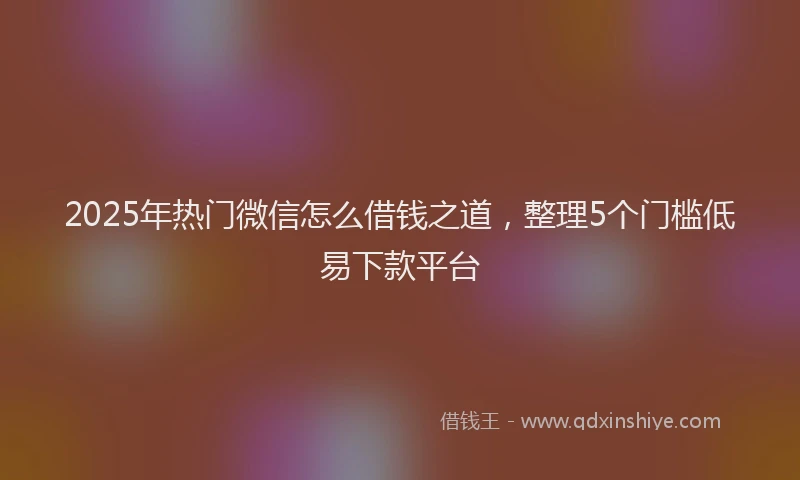 2025年热门微信怎么借钱之道，整理5个门槛低易下款平台