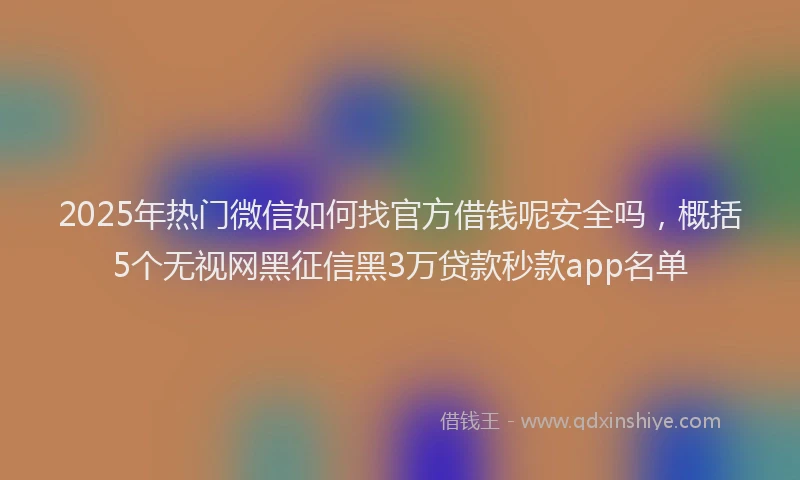 2025年热门微信如何找官方借钱呢安全吗，概括5个无视网黑征信黑3万贷款秒款app名单