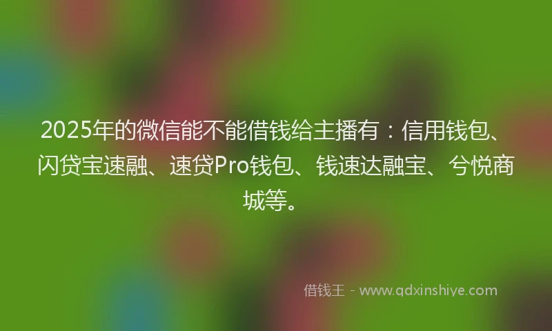 2025年的微信能不能借钱给主播有：信用钱包、闪贷宝速融、速贷Pro钱包、钱速达融宝、兮悦商城等。