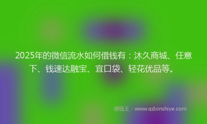 2025年的微信流水如何借钱有：沐久商城、任意下、钱速达融宝、宜口袋、轻花优品等。