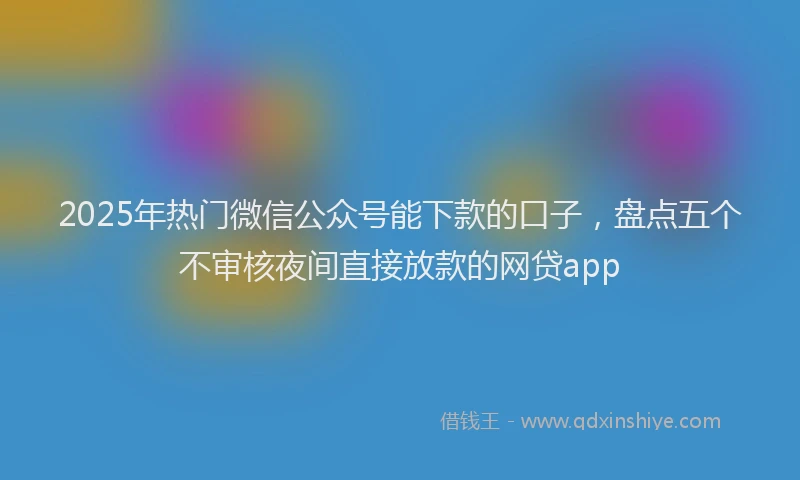 2025年热门微信公众号能下款的口子，盘点五个不审核夜间直接放款的网贷app