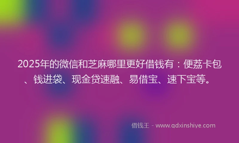 2025年的微信和芝麻哪里更好借钱有：便荔卡包、钱进袋、现金贷速融、易借宝、速下宝等。