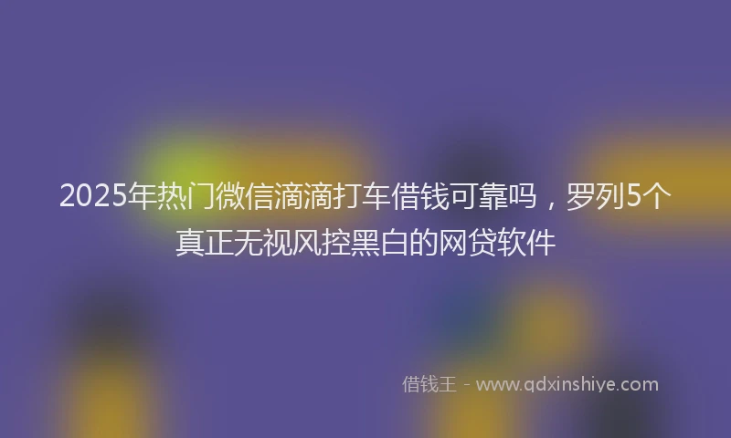 2025年热门微信滴滴打车借钱可靠吗，罗列5个真正无视风控黑白的网贷软件