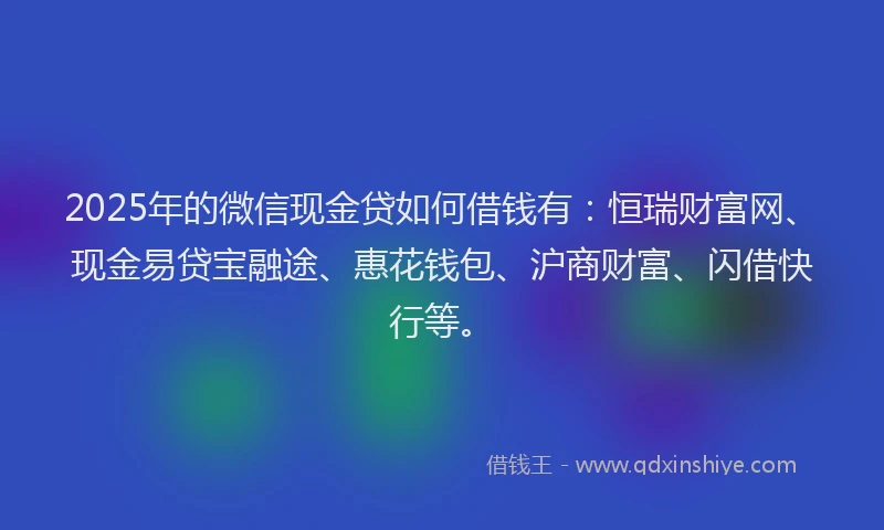 2025年的微信现金贷如何借钱有：恒瑞财富网、现金易贷宝融途、惠花钱包、沪商财富、闪借快行等。
