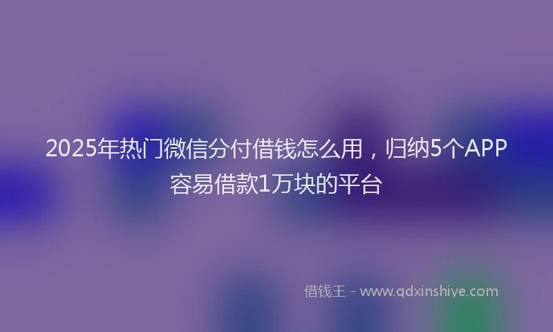 2025年热门微信分付借钱怎么用，归纳5个APP容易借款1万块的平台