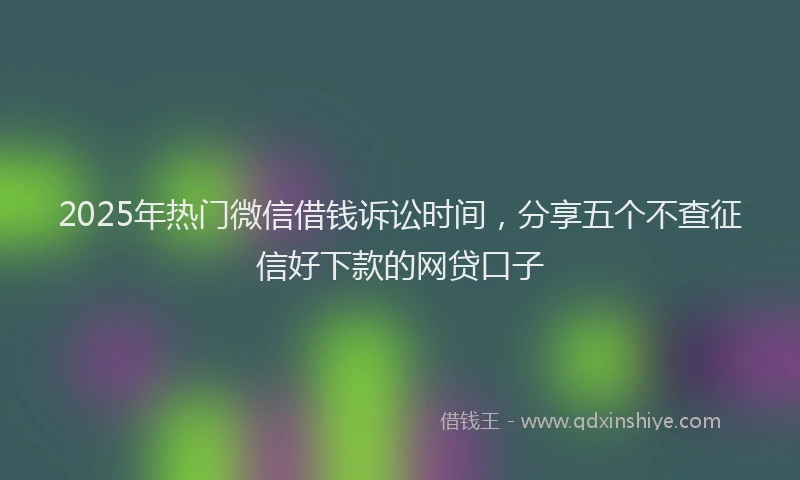 2025年热门微信借钱诉讼时间，分享五个不查征信好下款的网贷口子