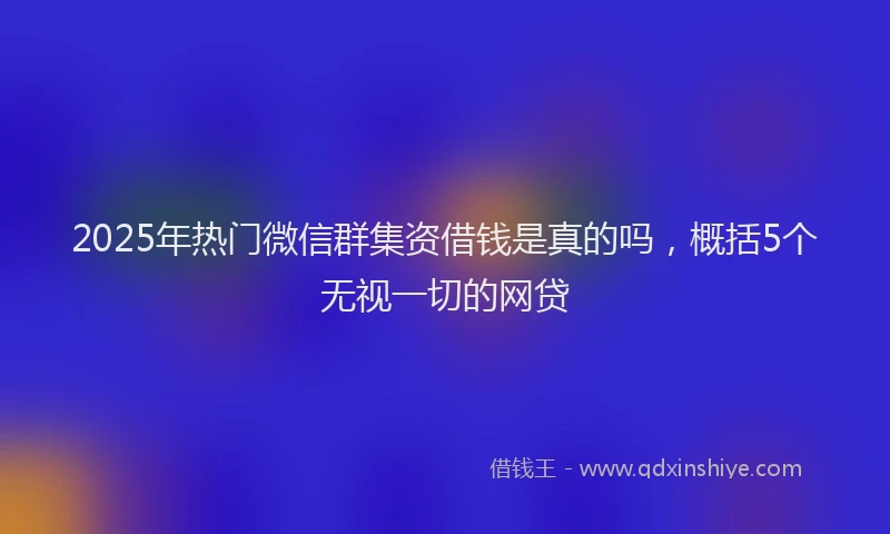 2025年热门微信群集资借钱是真的吗，概括5个无视一切的网贷
