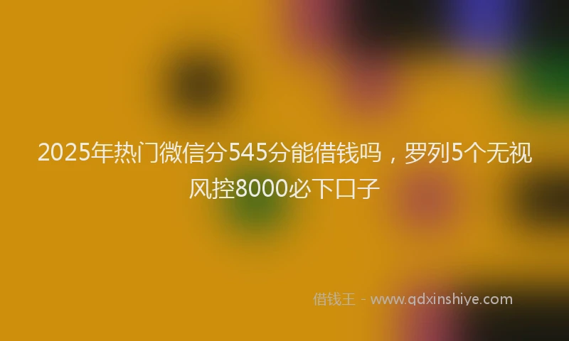 2025年热门微信分545分能借钱吗，罗列5个无视风控8000必下口子