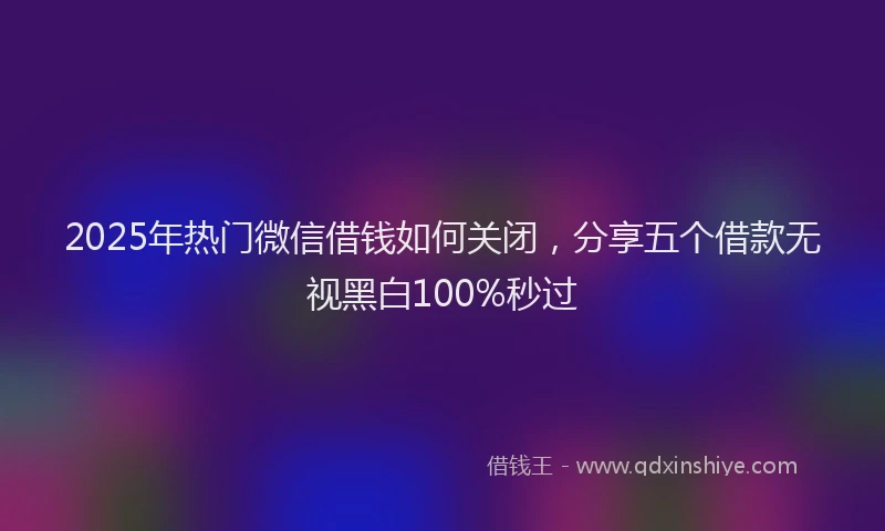 2025年热门微信借钱如何关闭，分享五个借款无视黑白100%秒过