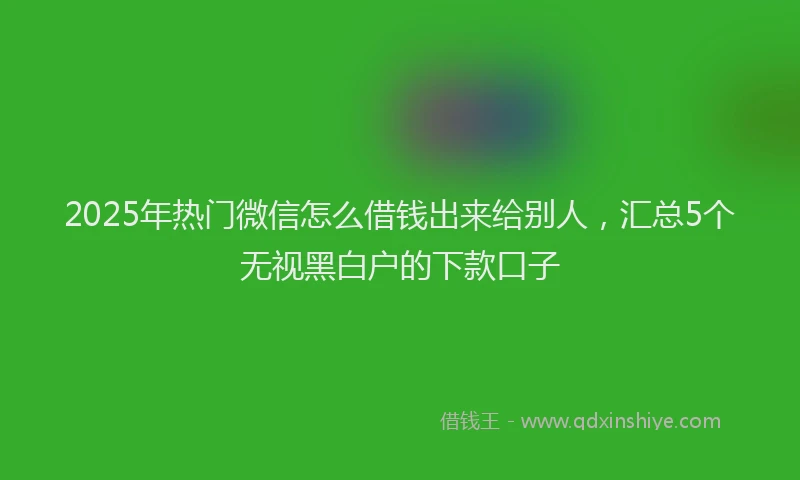 2025年热门微信怎么借钱出来给别人，汇总5个无视黑白户的下款口子