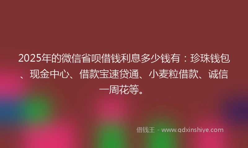 2025年的微信省呗借钱利息多少钱有：珍珠钱包、现金中心、借款宝速贷通、小麦粒借款、诚信一周花等。