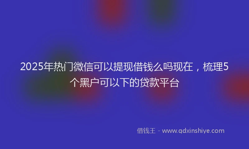 2025年热门微信可以提现借钱么吗现在，梳理5个黑户可以下的贷款平台