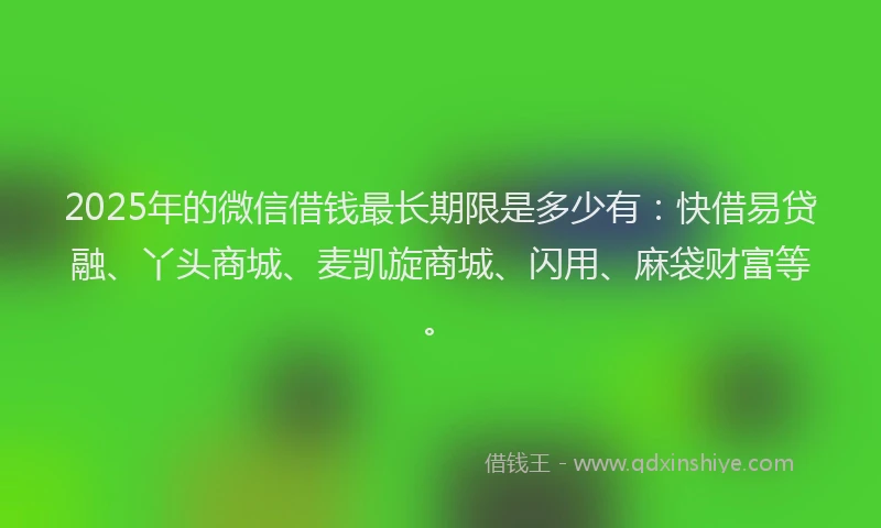 2025年的微信借钱最长期限是多少有：快借易贷融、丫头商城、麦凯旋商城、闪用、麻袋财富等。