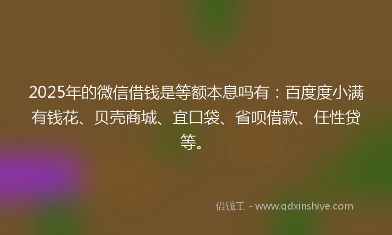2025年的微信借钱是等额本息吗有：百度度小满有钱花、贝壳商城、宜口袋、省呗借款、任性贷等。