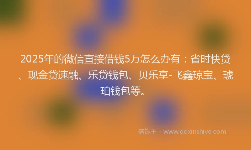 2025年的微信直接借钱5万怎么办有：省时快贷、现金贷速融、乐贷钱包、贝乐享-飞鑫琼宝、琥珀钱包等。