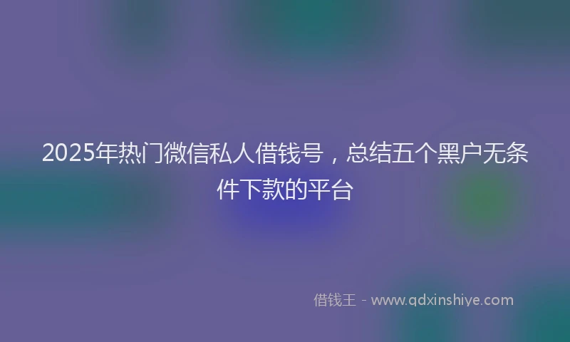 2025年热门微信私人借钱号，总结五个黑户无条件下款的平台