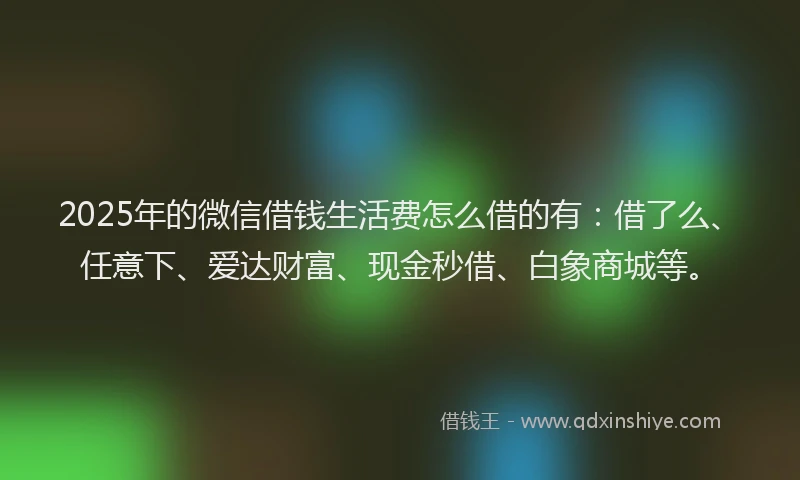 2025年的微信借钱生活费怎么借的有：借了么、任意下、爱达财富、现金秒借、白象商城等。