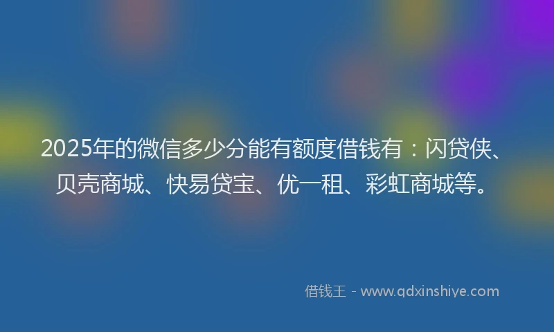 2025年的微信多少分能有额度借钱有：闪贷侠、贝壳商城、快易贷宝、优一租、彩虹商城等。