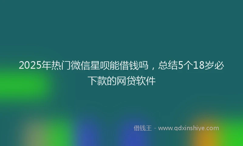 2025年热门微信星呗能借钱吗，总结5个18岁必下款的网贷软件
