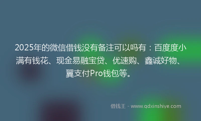 2025年的微信借钱没有备注可以吗有：百度度小满有钱花、现金易融宝贷、优速购、鑫诚好物、翼支付Pro钱包等。
