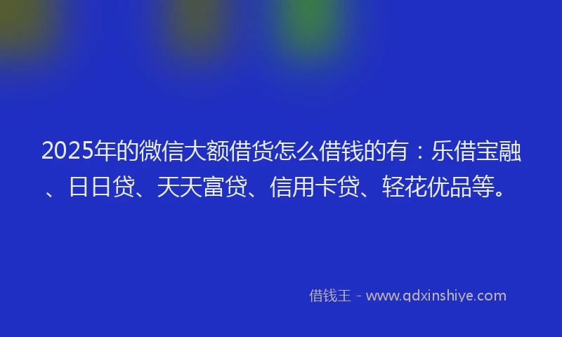 2025年的微信大额借货怎么借钱的有：乐借宝融、日日贷、天天富贷、信用卡贷、轻花优品等。