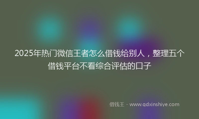 2025年热门微信王者怎么借钱给别人，整理五个借钱平台不看综合评估的口子