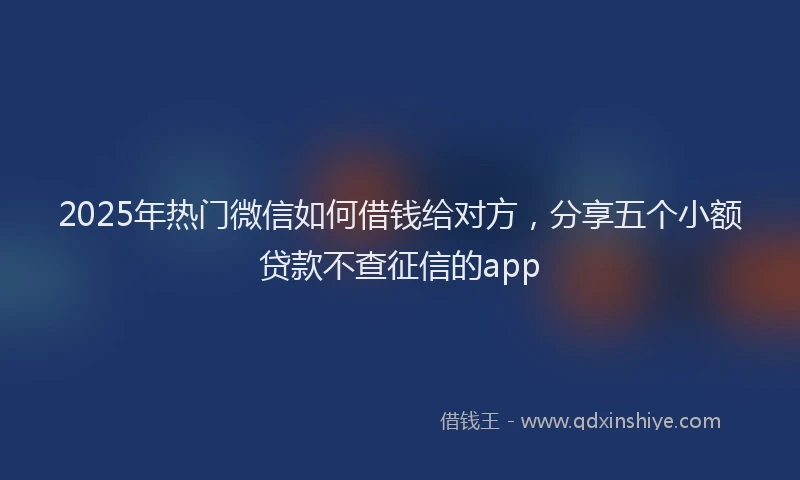 2025年热门微信如何借钱给对方，分享五个小额贷款不查征信的app