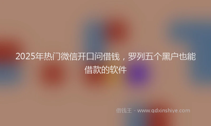 2025年热门微信开口问借钱，罗列五个黑户也能借款的软件