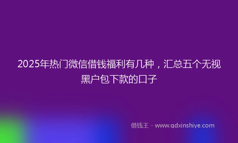 2025年热门微信借钱福利有几种，汇总五个无视黑户包下款的口子