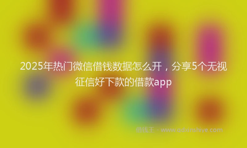 2025年热门微信借钱数据怎么开，分享5个无视征信好下款的借款app