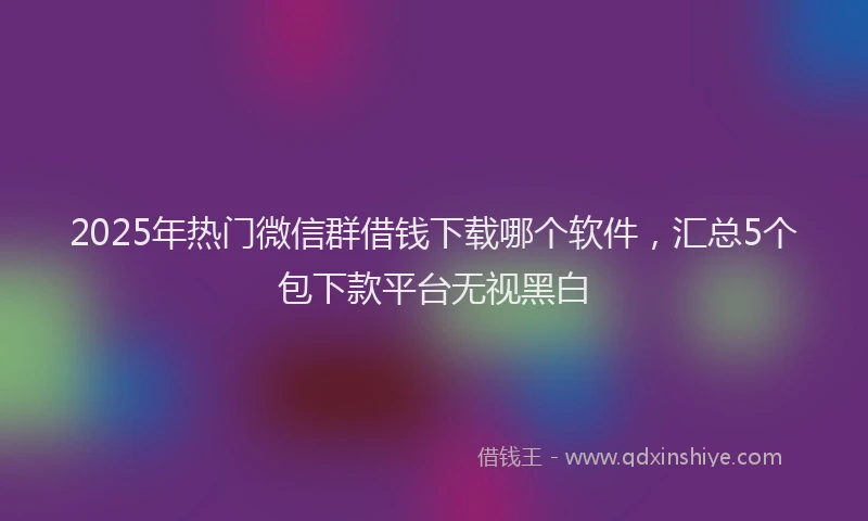2025年热门微信群借钱下载哪个软件，汇总5个包下款平台无视黑白