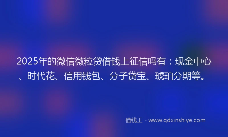 2025年的微信微粒贷借钱上征信吗有：现金中心、时代花、信用钱包、分子贷宝、琥珀分期等。