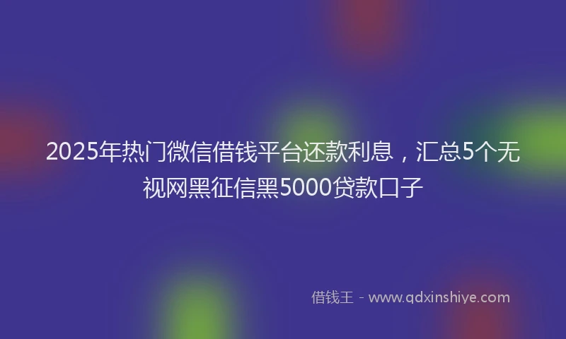 2025年热门微信借钱平台还款利息，汇总5个无视网黑征信黑5000贷款口子