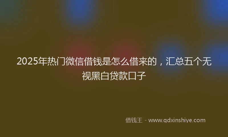 2025年热门微信借钱是怎么借来的，汇总五个无视黑白贷款口子