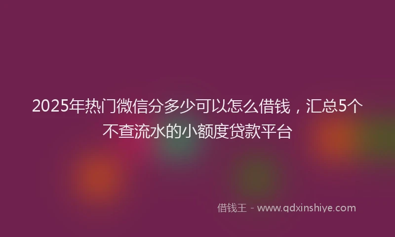 2025年热门微信分多少可以怎么借钱，汇总5个不查流水的小额度贷款平台