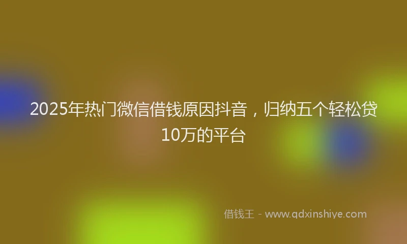 2025年热门微信借钱原因抖音，归纳五个轻松贷10万的平台