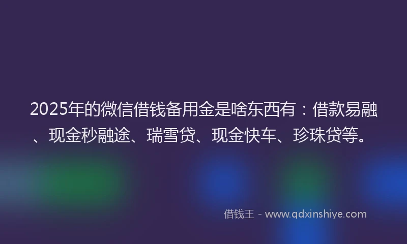 2025年的微信借钱备用金是啥东西有：借款易融、现金秒融途、瑞雪贷、现金快车、珍珠贷等。