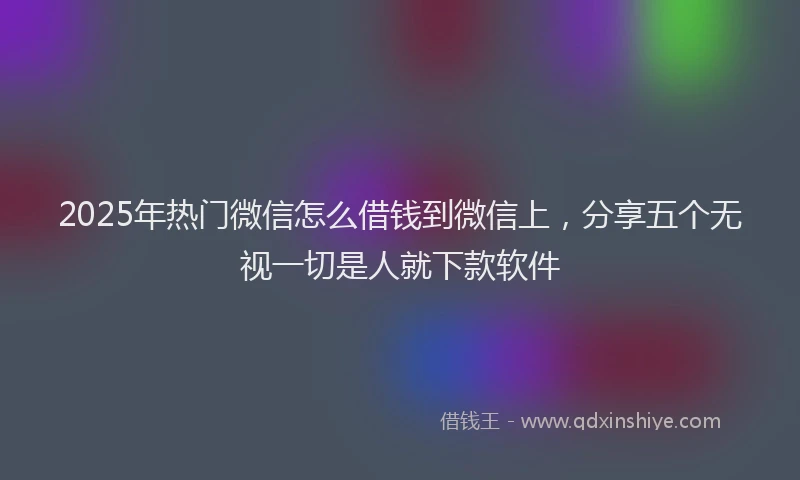 2025年热门微信怎么借钱到微信上，分享五个无视一切是人就下款软件